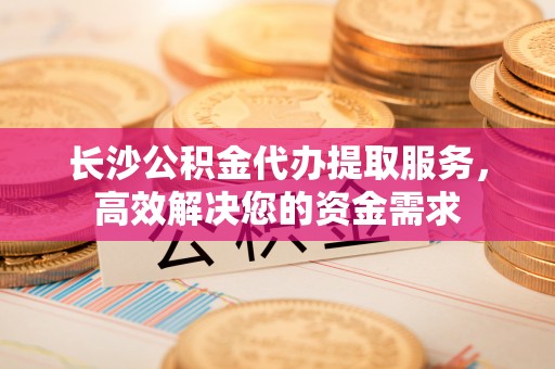 浙江长沙公积金代办提取服务，高效解决您的资金需求