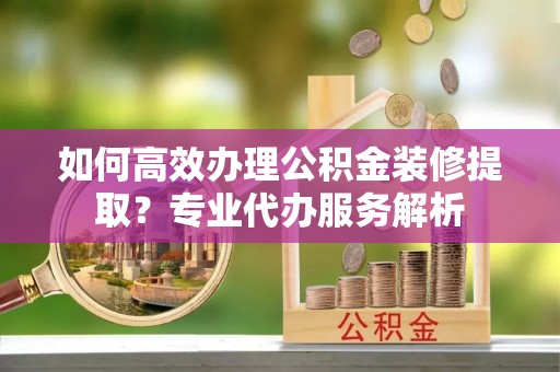 浙江如何高效办理公积金装修提取？专业代办服务解析