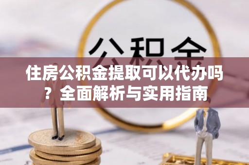 浙江住房公积金提取可以代办吗？全面解析与实用指南