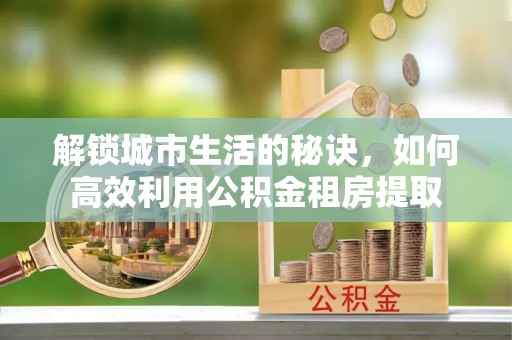 浙江解锁城市生活的秘诀，如何高效利用公积金租房提取
