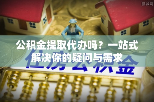 浙江公积金提取代办吗？一站式解决你的疑问与需求