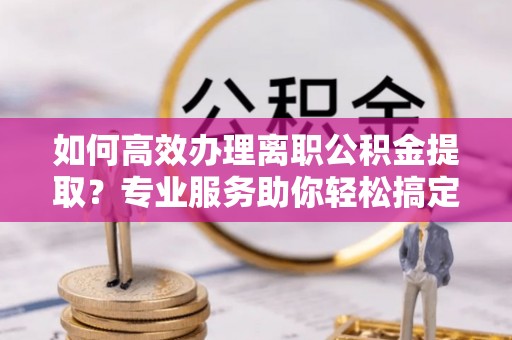 浙江如何高效办理离职公积金提取？专业服务助你轻松搞定