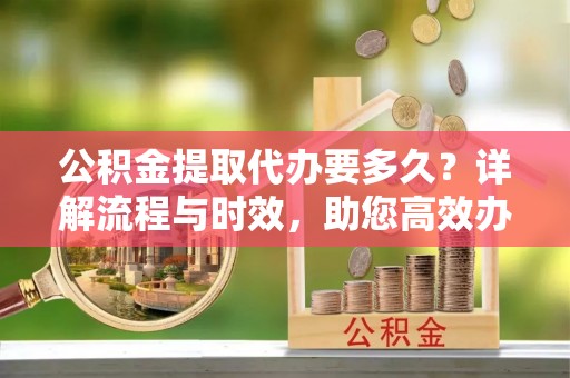 浙江公积金提取代办要多久？详解流程与时效，助您高效办理