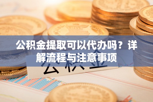 浙江公积金提取可以代办吗？详解流程与注意事项