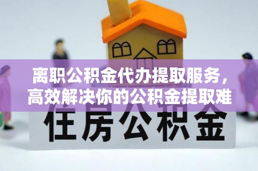 浙江离职公积金代办提取服务，高效解决你的公积金提取难题