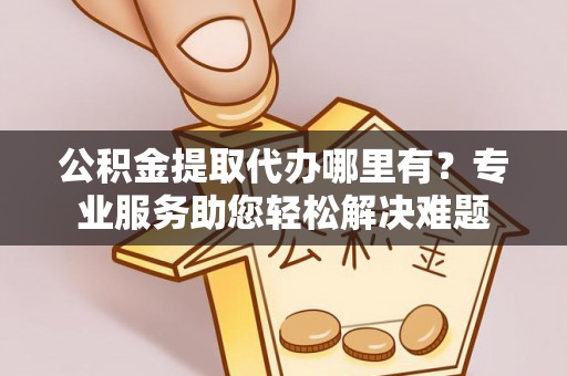 浙江公积金提取代办哪里有？专业服务助您轻松解决难题