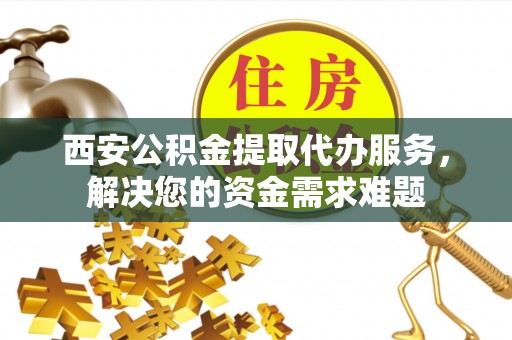 浙江西安公积金提取代办服务，解决您的资金需求难题