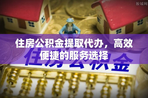 浙江住房公积金提取代办，高效便捷的服务选择
